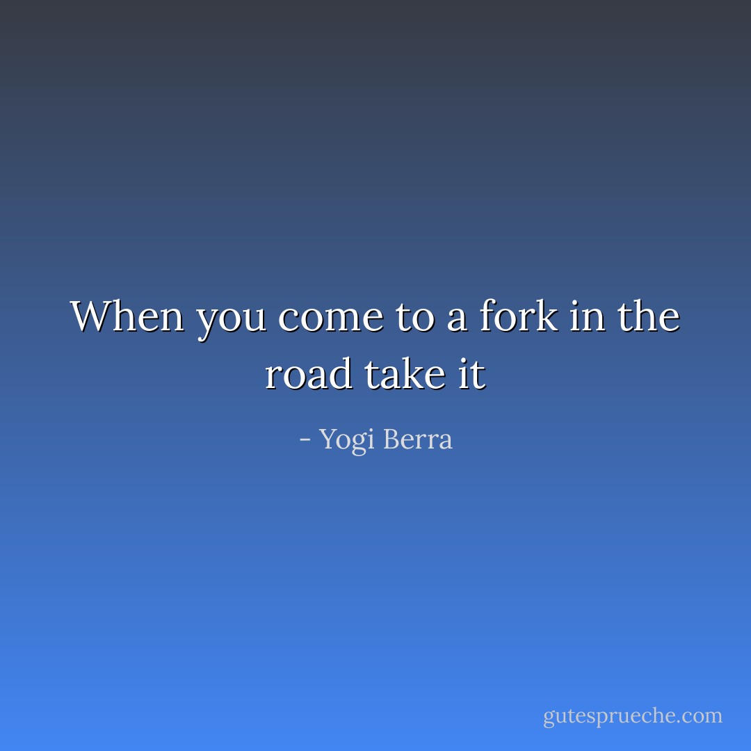 When you come to a fork in the road take it - Yogi Berra