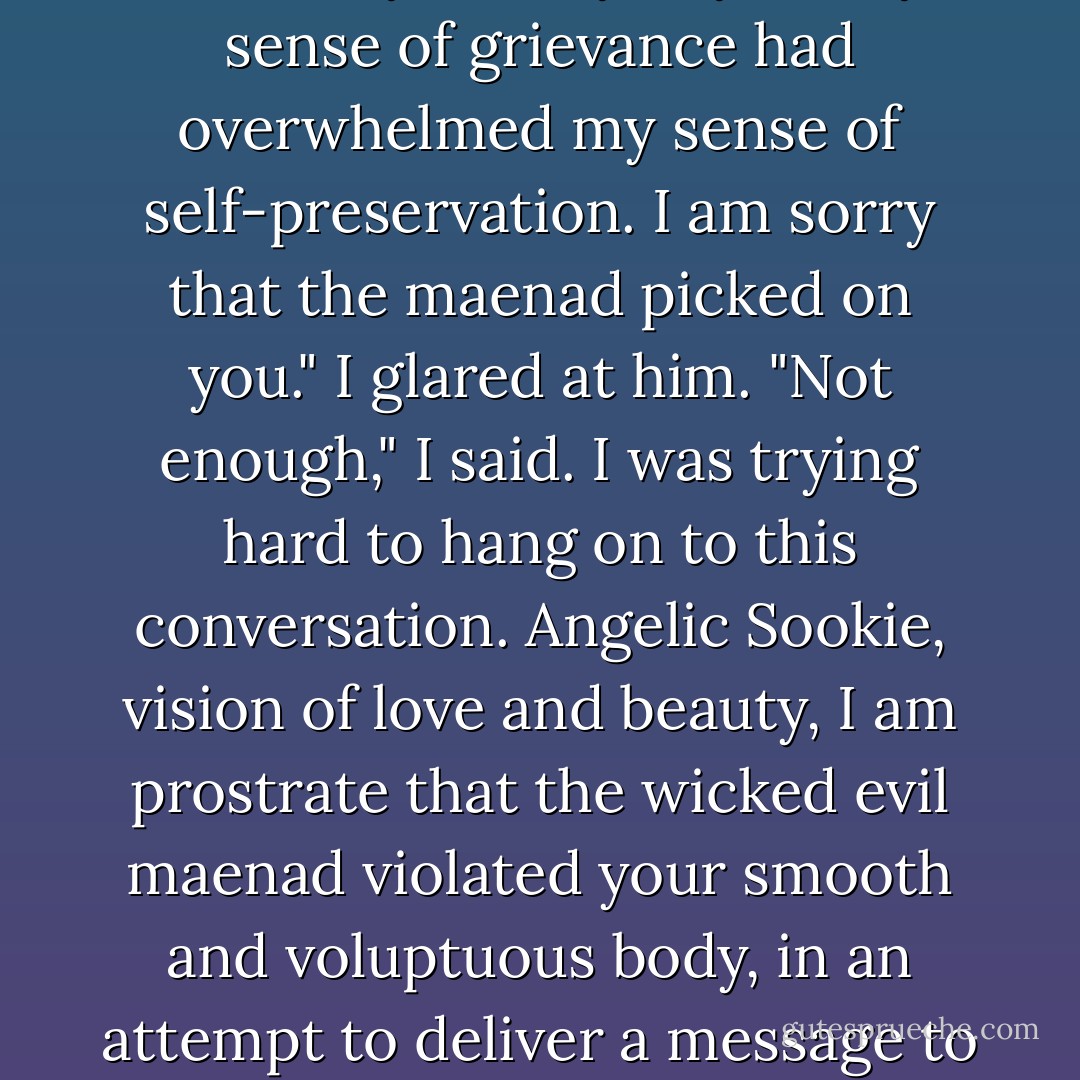By the way, I haven't heard an 'I'm sorry' from you yet." My sense of grievance had overwhelmed my sense of self-preservation.<br />I am sorry that the maenad picked on you."<br />I glared at him. "Not enough," I said. I was trying hard to hang on to this conversation.<br />Angelic Sookie, vision of love and beauty, I am prostrate that the wicked evil maenad violated your smooth and voluptuous body, in an attempt to deliver a message to me."<br />That's more like it. - Charlaine Harris