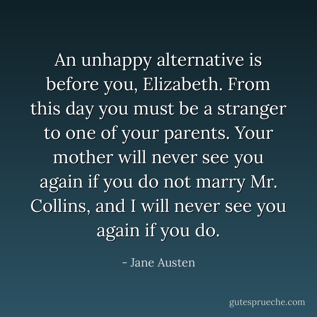 An unhappy alternative is before you, Elizabeth. From this day you must be a stranger to one of your parents. Your mother will never see you again if you do not marry Mr. Collins, and I will never see you again if you do. - Jane Austen
