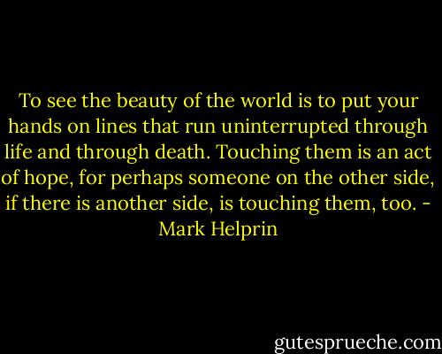 To see the beauty of the world is to put your hands on lines that run uninterrupted through life and through death. Touching them is an act of hope, for perhaps someone on the other side, if there is another side, is touching them, too. - Mark Helprin