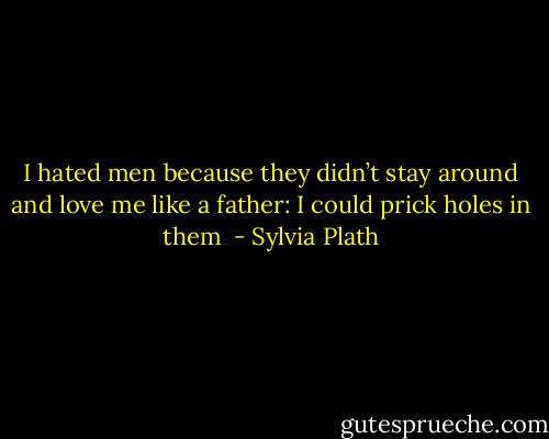I hated men because they didn’t stay around and love me like a father: I could prick holes in them  - Sylvia Plath