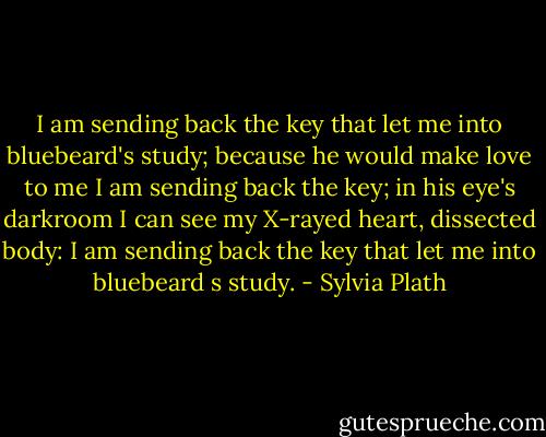 I am sending back the key<br />that let me into bluebeard's study; because he would make love to me<br />I am sending back the key;<br />in his eye's darkroom I can see<br />my X-rayed heart, dissected body:<br />I am sending back the key<br />that let me into bluebeard s study. - Sylvia Plath