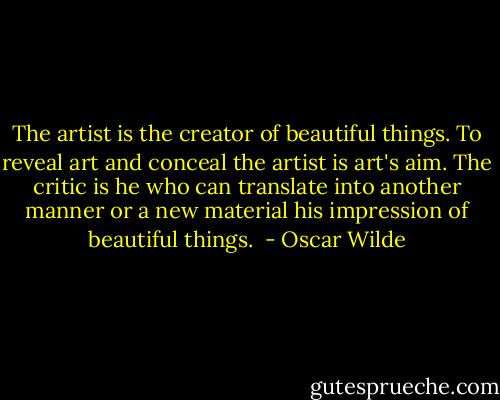 The artist is the creator of beautiful things. To reveal art and conceal the artist is art's aim. The critic is he who can translate into another manner or a new material his impression of beautiful things.  - Oscar Wilde