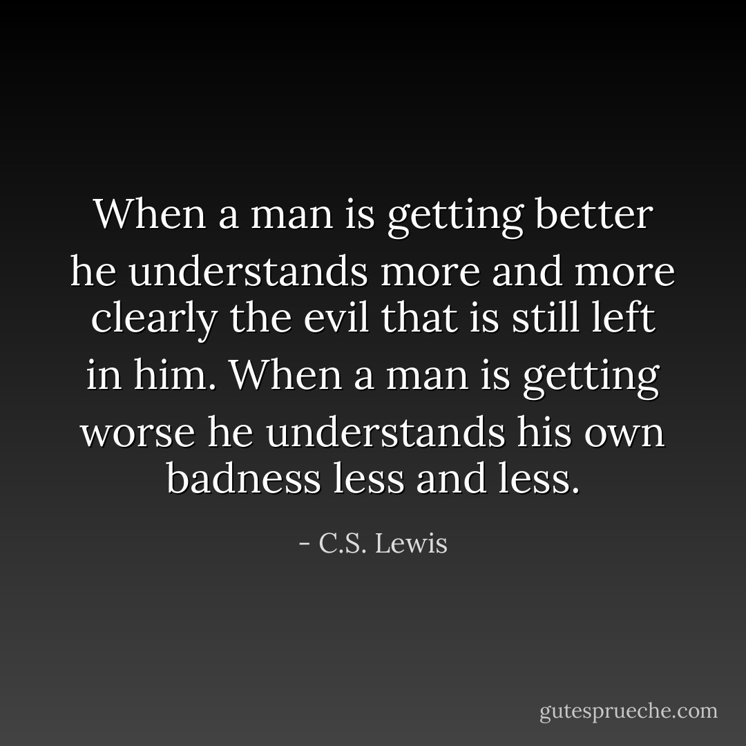 When a man is getting better he understands more and more clearly the evil that is still left in him. When a man is getting worse he understands his own badness less and less. - C.S. Lewis