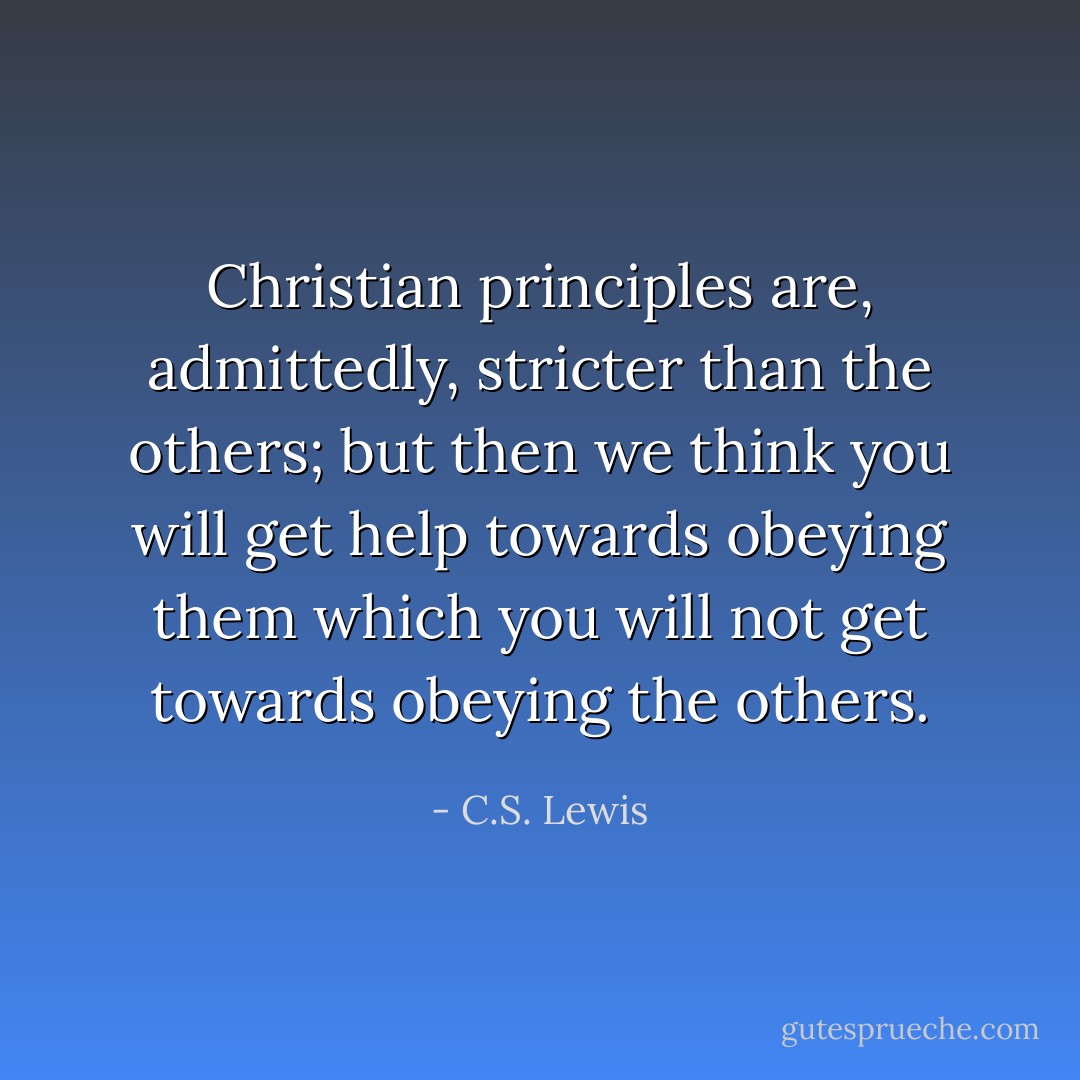 Christian principles are, admittedly, stricter than the others; but then we think you will get help towards obeying them which you will not get towards obeying the others. - C.S. Lewis