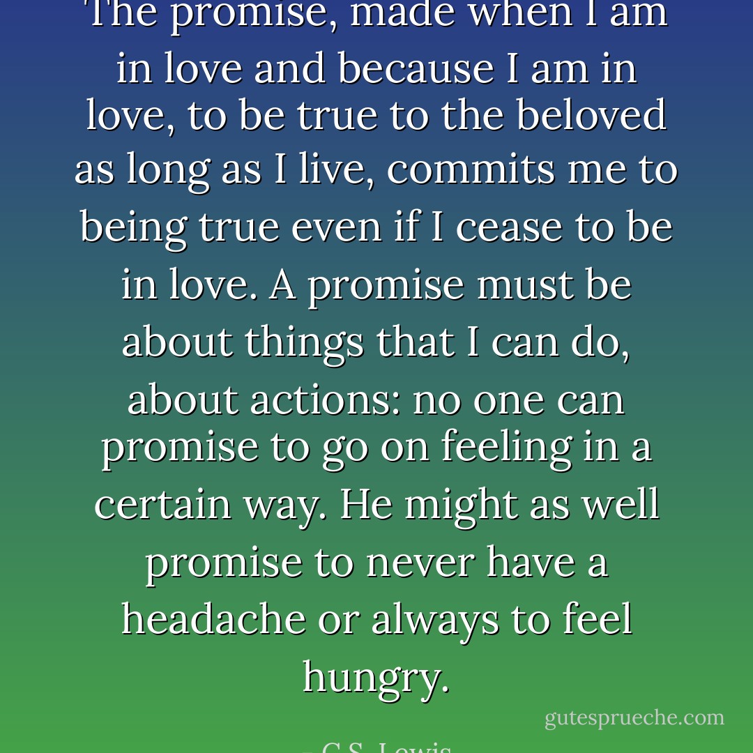 The promise, made when I am in love and because I am in love, to be true to the beloved as long as I live, commits me to being true even if I cease to be in love. A promise must be about things that I can do, about actions: no one can promise to go on feeling in a certain way. He might as well promise to never have a headache or always to feel hungry. - C.S. Lewis