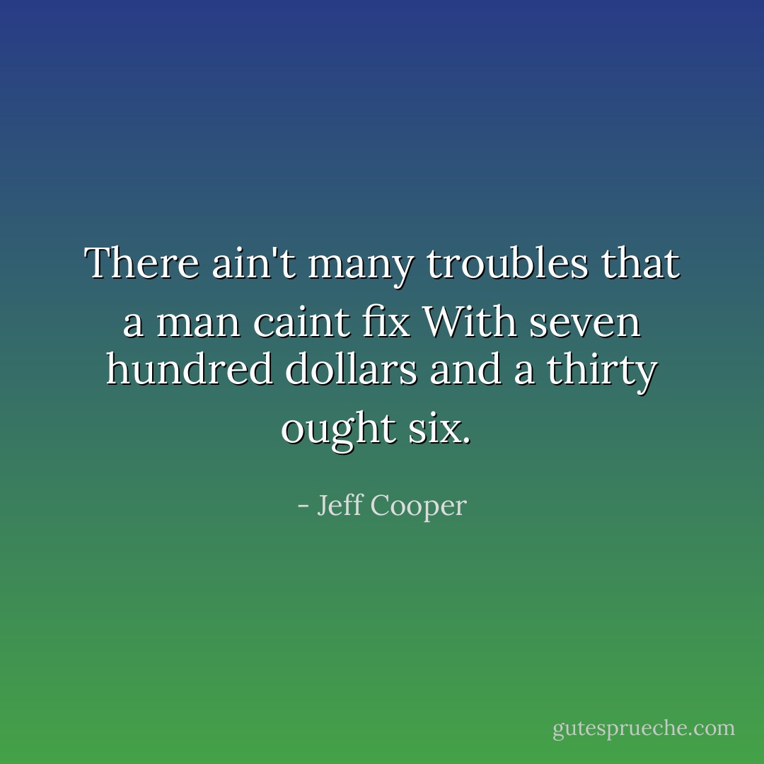 There ain't many troubles that a man caint fix<br />With seven hundred dollars and a thirty ought six.<br /> - Jeff Cooper
