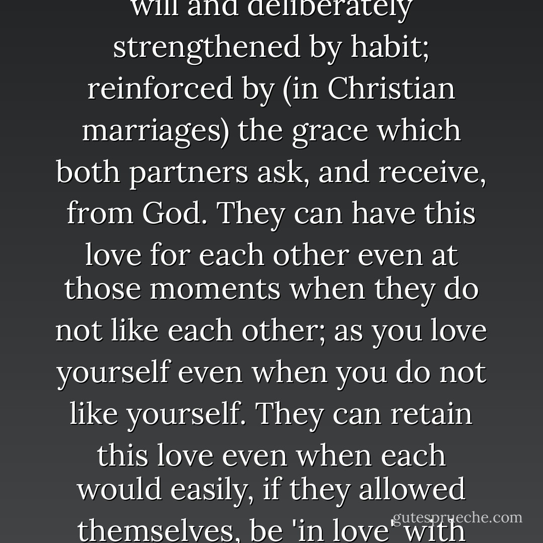Ceasing to be 'in love' need not mean ceasing to love. Love in this second sense - love as distinct from 'being in love' - is not merely a feeling. It is a deep unity, maintained by the will and deliberately strengthened by habit; reinforced by (in Christian marriages) the grace which both partners ask, and receive, from God. They can have this love for each other even at those moments when they do not like each other; as you love yourself even when you do not like yourself. They can retain this love even when each would easily, if they allowed themselves, be 'in love' with someone else. 'Being in love' first moved them to promise fidelity: this quieter love enables them to keep the promise. - C.S. Lewis