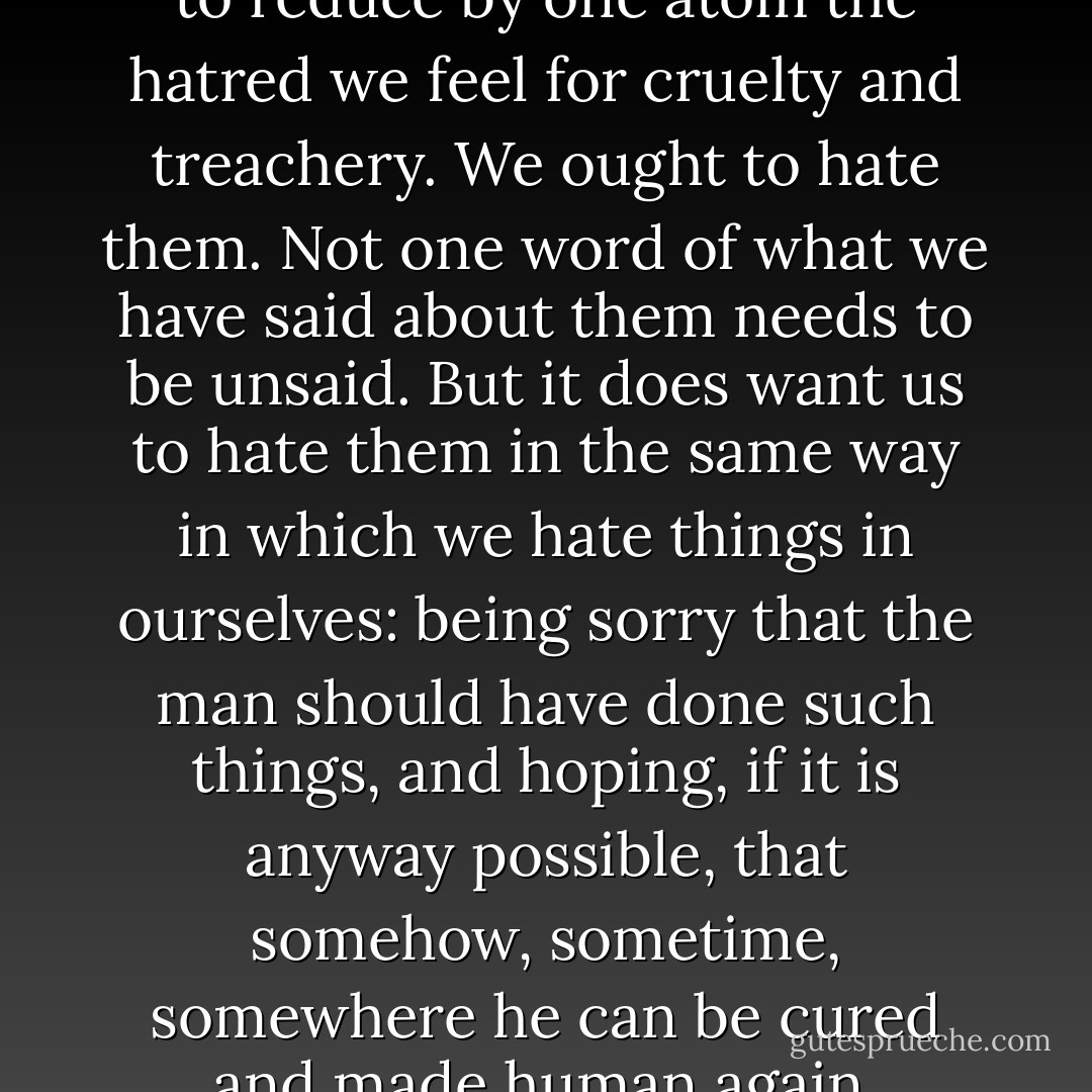 Christianity does not want us to reduce by one atom the hatred we feel for cruelty and treachery. We ought to hate them. Not one word of what we have said about them needs to be unsaid. But it does want us to hate them in the same way in which we hate things in ourselves: being sorry that the man should have done such things, and hoping, if it is anyway possible, that somehow, sometime, somewhere he can be cured and made human again. - C.S. Lewis
