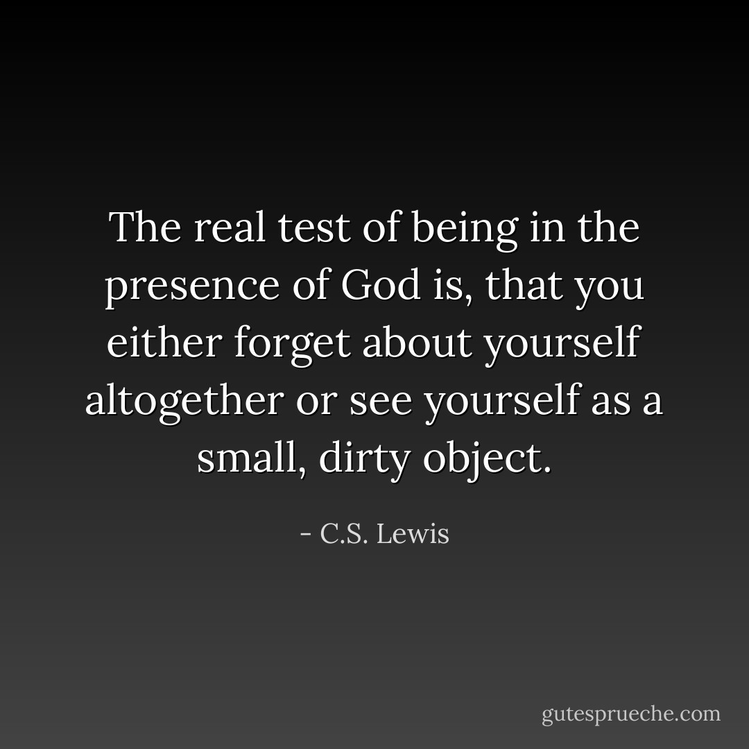 The real test of being in the presence of God is, that you either forget about yourself altogether or see yourself as a small, dirty object. - C.S. Lewis