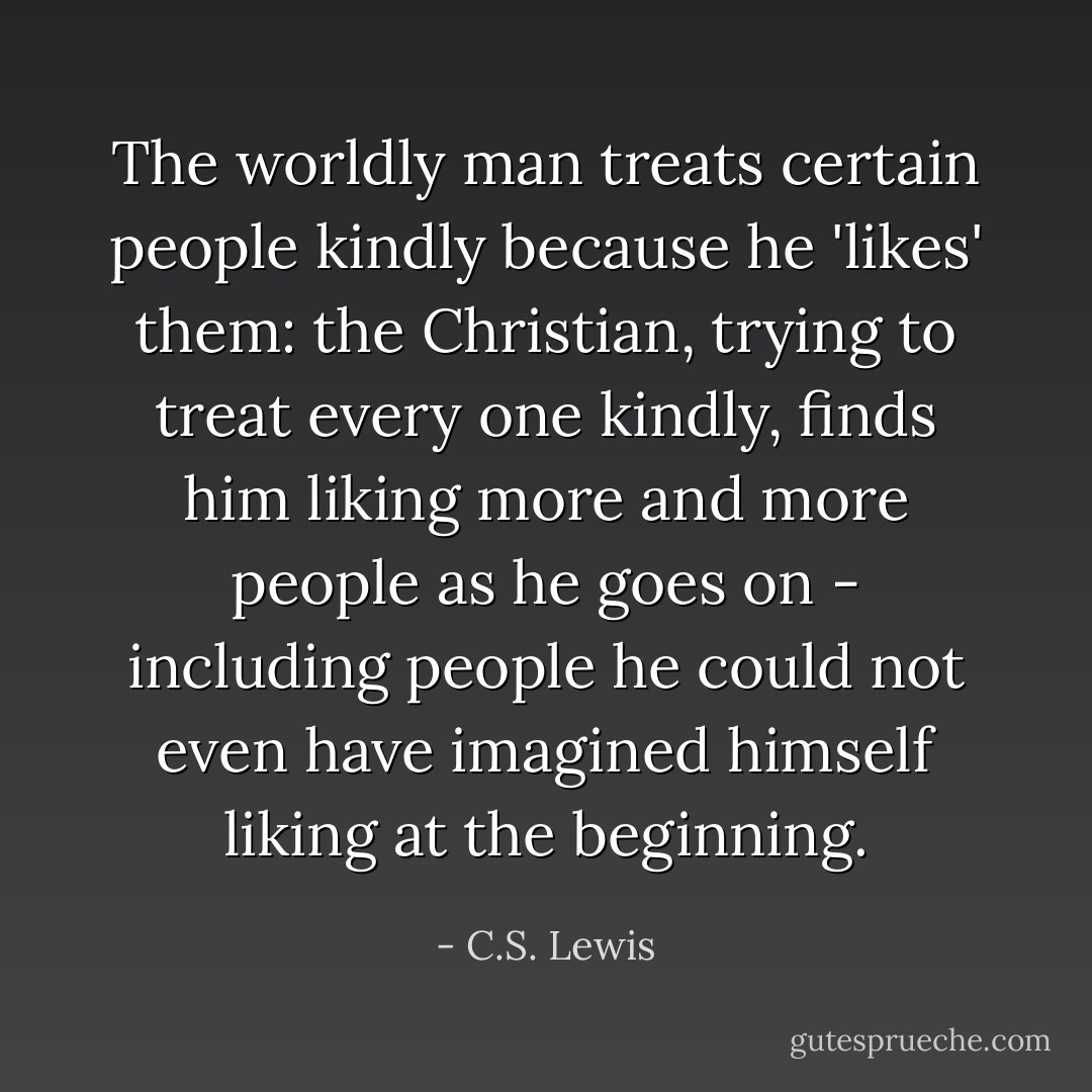 The worldly man treats certain people kindly because he 'likes' them: the Christian, trying to treat every one kindly, finds him liking more and more people as he goes on - including people he could not even have imagined himself liking at the beginning. - C.S. Lewis