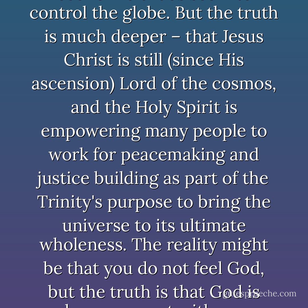 Reality is what we notice on the surface – what we feel or see, what superficial perspectives we might gain, for example, from television's evening news. Truth is much larger. It encompasses everything that genuinely is going on. The reality might be that our world looks totally messed up, that war and economic chaos seem to control the globe. But the truth is much deeper – that Jesus Christ is still (since His ascension) Lord of the cosmos, and the Holy Spirit is empowering many people to work for peacemaking and justice building as part of the Trinity's purpose to bring the universe to its ultimate wholeness. The reality might be that you do not feel God, but the truth is that God is always present with you, perpetually forgiving you, and unceasingly caring for you with extravagant grace and abundant mercy. Not only that, but the very process of dealing with our lack of feelings and our resultant doubts about God is one of the ways by which our trust in the Trinity is deepened. - Marva J. Dawn