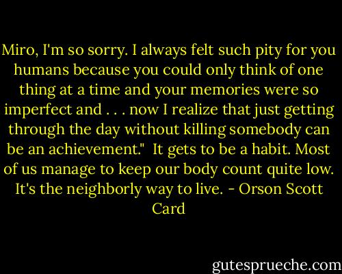 Miro, I'm so sorry. I always felt such pity for you humans because you could only think of one thing at a time and your memories were so imperfect and . . . now I realize that just getting through the day without killing somebody can be an achievement."<br /><br />It gets to be a habit. Most of us manage to keep our body count quite low. It's the neighborly way to live. - Orson Scott Card