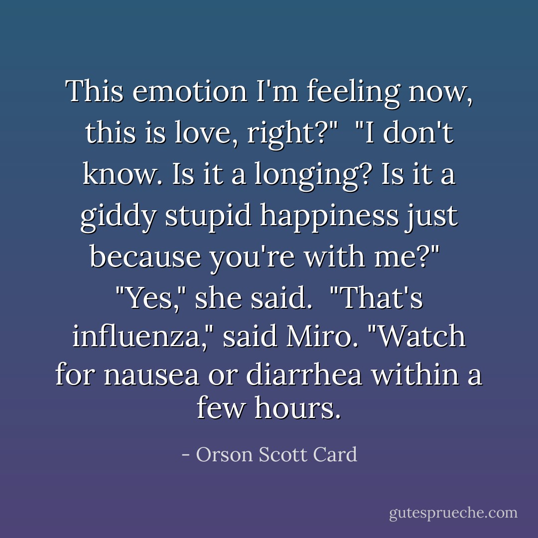 This emotion I'm feeling now, this is love, right?"<br /><br />"I don't know. Is it a longing? Is it a giddy stupid happiness just because you're with me?"<br /><br />"Yes," she said.<br /><br />"That's influenza," said Miro. "Watch for nausea or diarrhea within a few hours. - Orson Scott Card