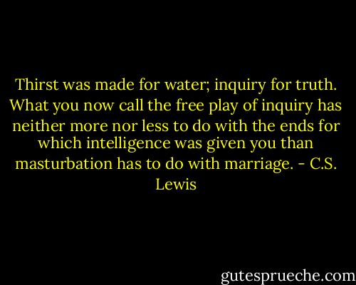 Thirst was made for water; inquiry for truth. What you now call the free play of inquiry has neither more nor less to do with the ends for which intelligence was given you than masturbation has to do with marriage. - C.S. Lewis