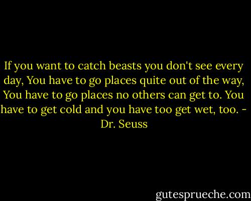 If you want to catch beasts you don't see every day,<br />You have to go places quite out of the way,<br />You have to go places no others can get to.<br />You have to get cold and you have too get wet, too. - Dr. Seuss