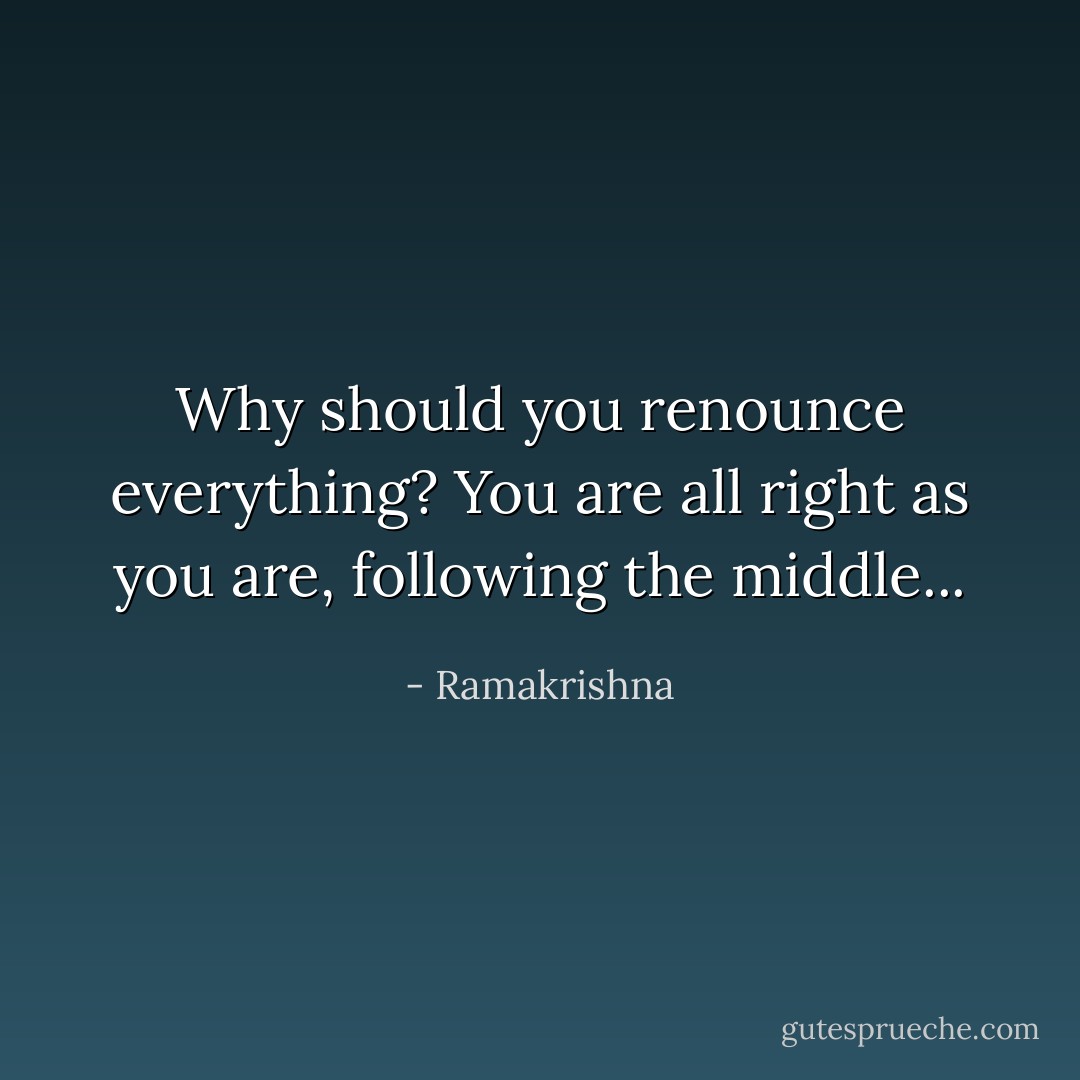 Why should you renounce everything? You are all right as you are, following the middle... - Ramakrishna