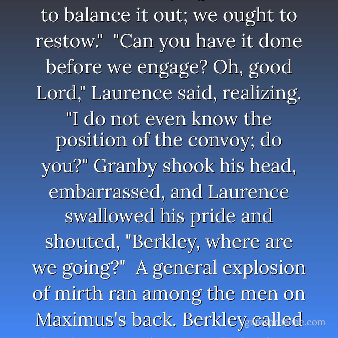 Laurence," Granby said at his shoulder, "in the hurry, the ammunition was all laid in its usual place on the left, though we are not carrying the bombs to balance it out; we ought to restow."<br /><br />"Can you have it done before we engage? Oh, good Lord," Laurence said, realizing. "I do not even know the position of the convoy; do you?" Granby shook his head, embarrassed, and Laurence swallowed his pride and shouted, "Berkley, where are we going?"<br /><br />A general explosion of mirth ran among the men on Maximus's back. Berkley called back, "Straight to Hell, ha ha!" More laughter, nearly drowning out the coordinates that he bellowed over. - Naomi Novik