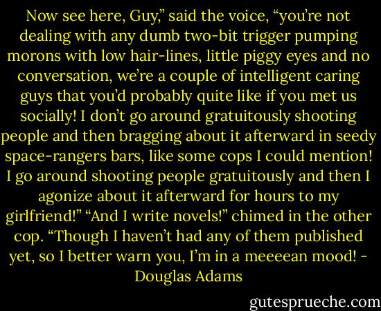 Now see here, Guy,” said the voice, “you’re not dealing with any dumb two-bit trigger pumping morons with low hair-lines, little piggy eyes and no conversation, we’re a couple of intelligent caring guys that you’d probably quite like if you met us socially! I don’t go around gratuitously shooting people and then bragging about it afterward in seedy space-rangers bars, like some cops I could mention! I go around shooting people gratuitously and then I agonize about it afterward for hours to my girlfriend!”<br />“And I write novels!” chimed in the other cop. “Though I haven’t had any of them published yet, so I better warn you, I’m in a meeeean mood! - Douglas Adams