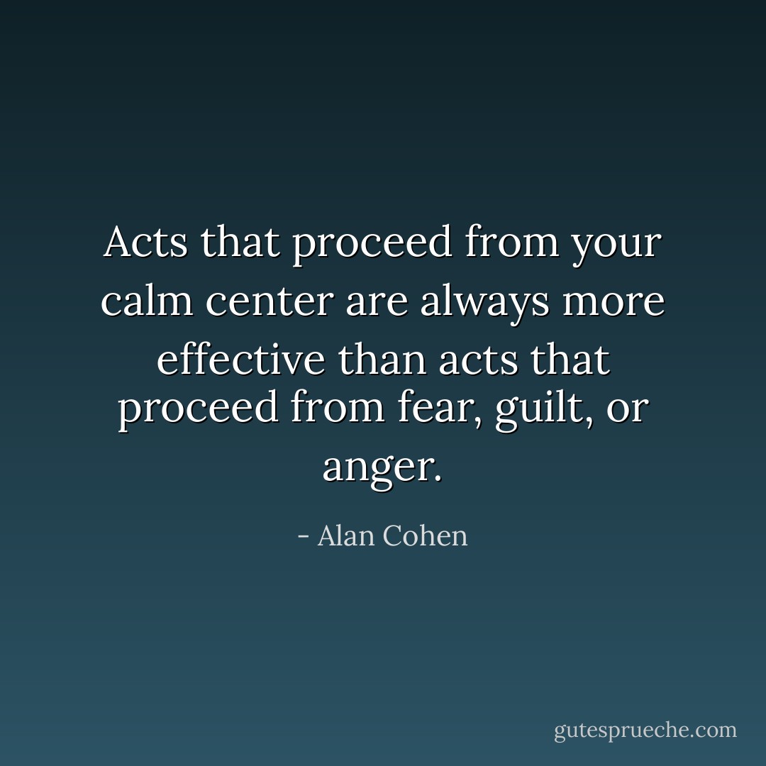Acts that proceed from your calm center are always more effective than acts that proceed from fear, guilt, or anger. - Alan Cohen