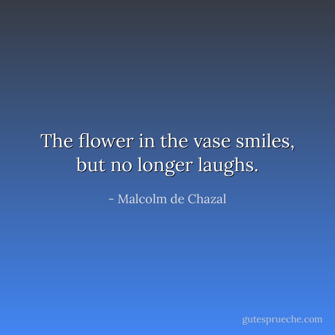 The flower in the vase smiles, but no longer laughs. - Malcolm de Chazal