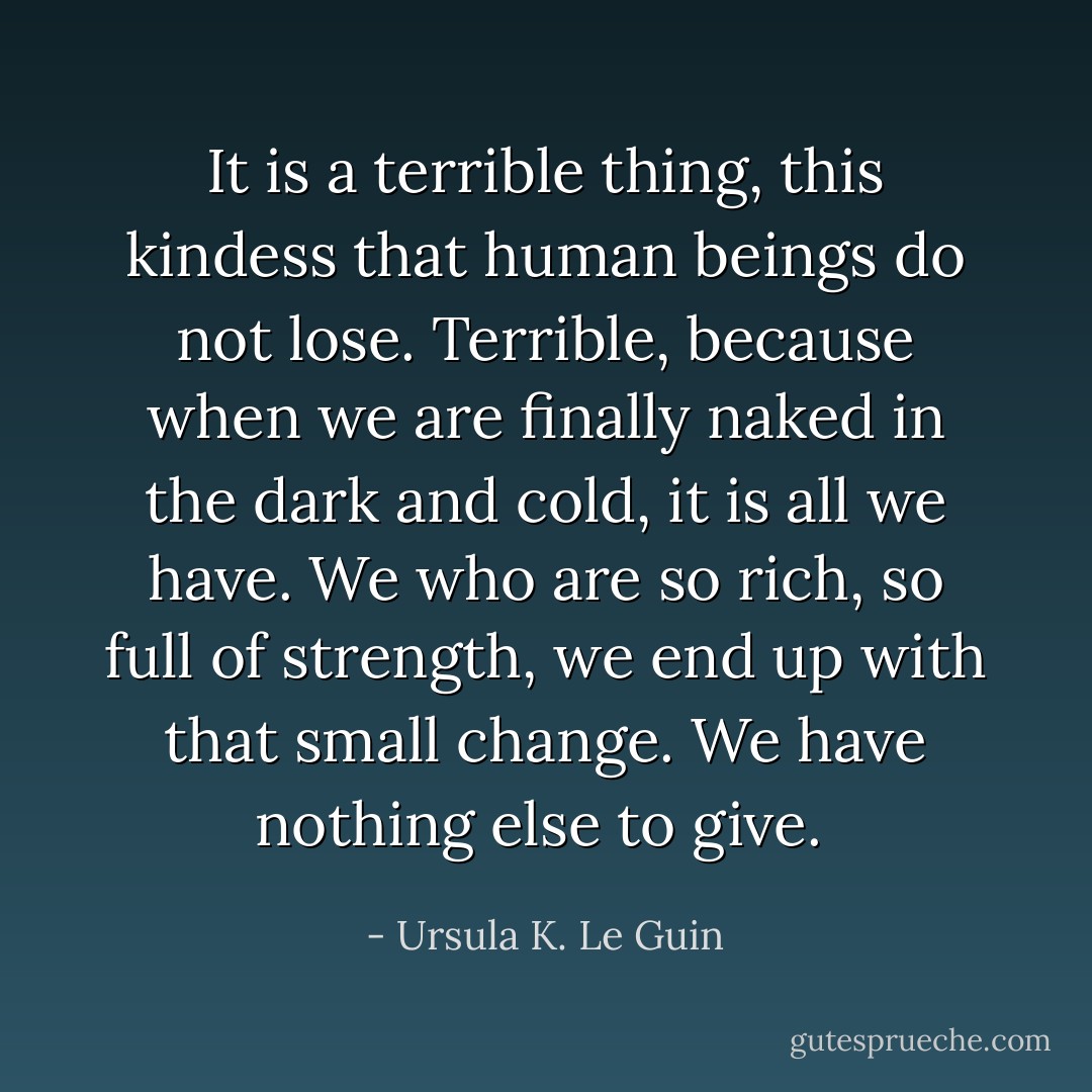 It is a terrible thing, this kindess that human beings do not lose. Terrible, because when we are finally naked in the dark and cold, it is all we have. We who are so rich, so full of strength, we end up with that small change. We have nothing else to give.  - Ursula K. Le Guin