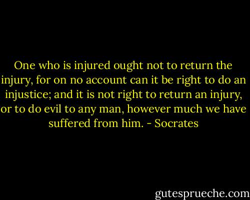 One who is injured ought not to return the injury, for on no account can it be right to do an injustice; and it is not right to return an injury, or to do evil to any man, however much we have suffered from him. - Socrates
