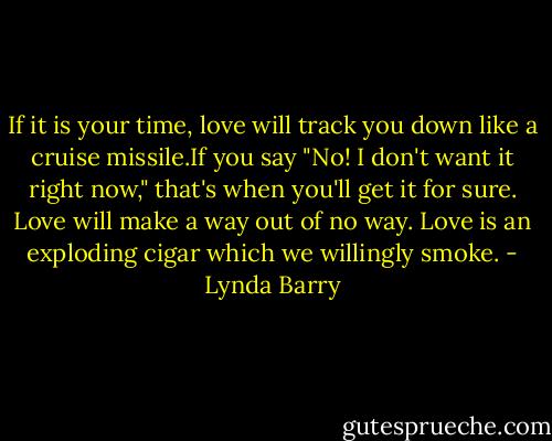 If it is your time, love will track you down like a cruise missile.If you say "No! I don't want it right now," that's when you'll get it for sure. Love will make a way out of no way. Love is an exploding cigar which we willingly smoke. - Lynda Barry