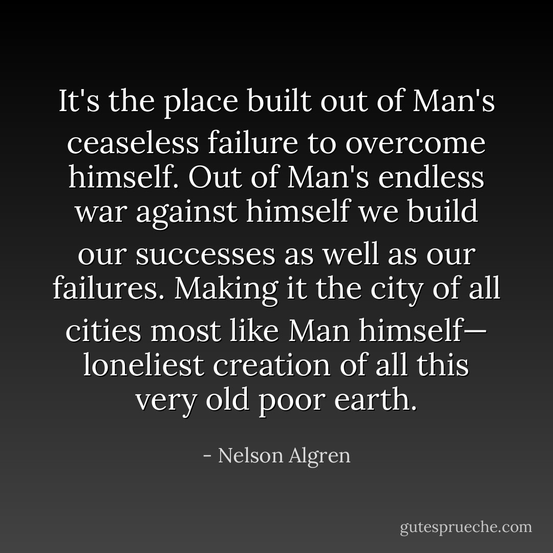 It's the place built out of Man's ceaseless failure to overcome himself. Out of Man's endless war against himself we build our successes as well as our failures. Making it the city of all cities most like Man himself— loneliest creation of all this very old poor earth. - Nelson Algren