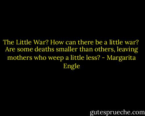 The Little War?<br />How can there be<br />a little war?<br /><br />Are some deaths<br />smaller than others,<br />leaving mothers<br />who weep<br />a little less? - Margarita Engle