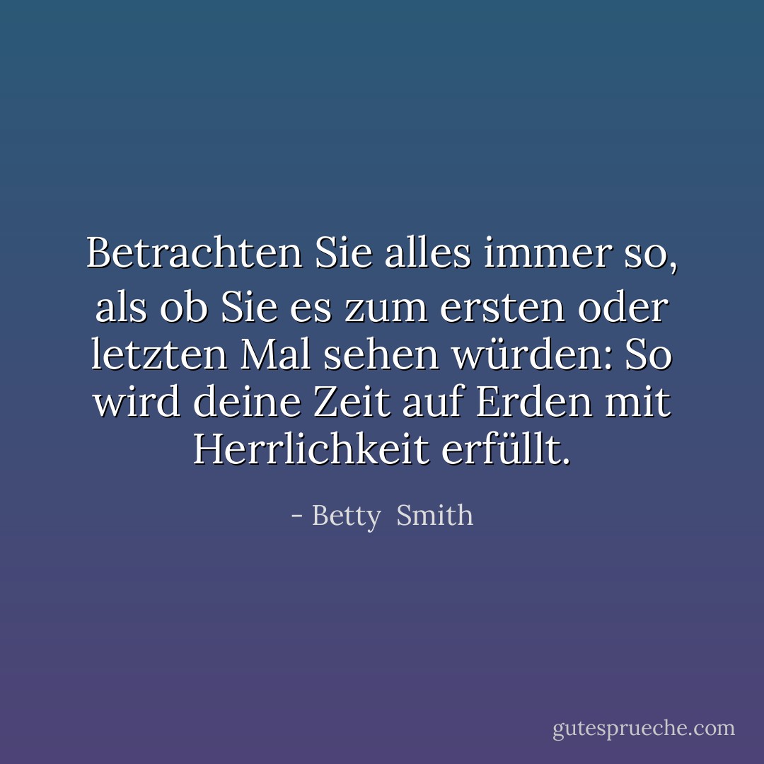 Betrachten Sie alles immer so, als ob Sie es zum ersten oder letzten Mal sehen würden: So wird deine Zeit auf Erden mit Herrlichkeit erfüllt. - Betty  Smith<