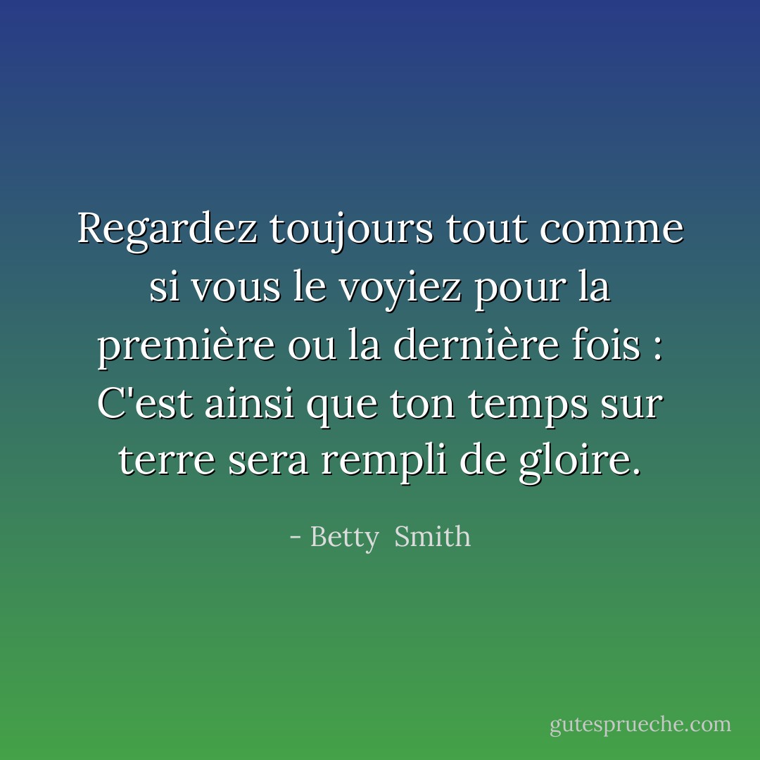 Regardez toujours tout comme si vous le voyiez pour la première ou la dernière fois : C'est ainsi que ton temps sur terre sera rempli de gloire. - Betty  Smith
