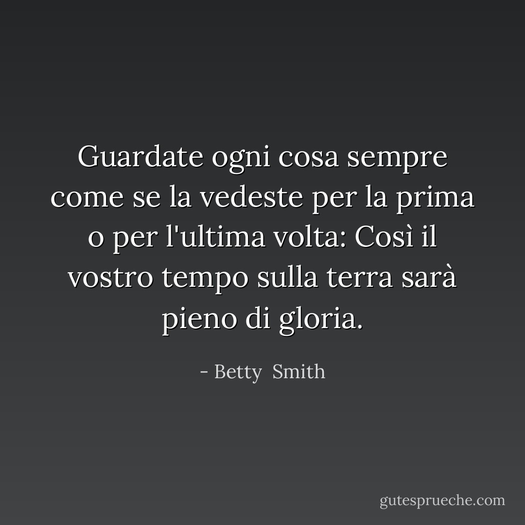 Guardate ogni cosa sempre come se la vedeste per la prima o per l'ultima volta: Così il vostro tempo sulla terra sarà pieno di gloria. - Betty  Smith