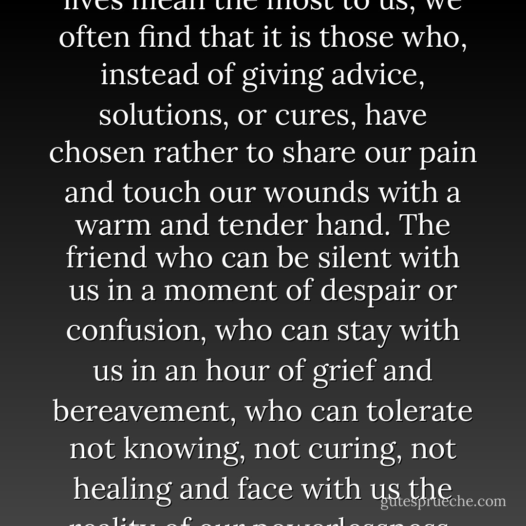 When we honestly ask ourselves which person in our lives mean the most to us, we often find that it is those who, instead of giving advice, solutions, or cures, have chosen rather to share our pain and touch our wounds with a warm and tender hand. The friend who can be silent with us in a moment of despair or confusion, who can stay with us in an hour of grief and bereavement, who can tolerate not knowing, not curing, not healing and face with us the reality of our powerlessness, that is a friend who cares. - Henri J.M. Nouwen
