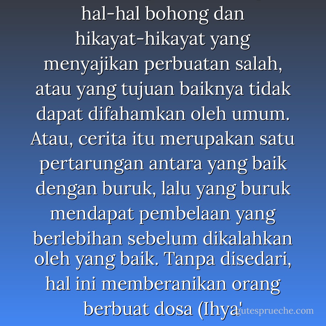 Hendaklah tukang-tukang cerita waspada terhadap hal-hal bohong dan hikayat-hikayat yang menyajikan perbuatan salah, atau yang tujuan baiknya tidak dapat difahamkan oleh umum. Atau, cerita itu merupakan satu pertarungan antara yang baik dengan buruk, lalu yang buruk mendapat pembelaan yang berlebihan sebelum dikalahkan oleh yang baik. Tanpa disedari, hal ini memberanikan orang berbuat dosa (Ihya' Ulumuddin). - Abu Hamid al-Ghazali