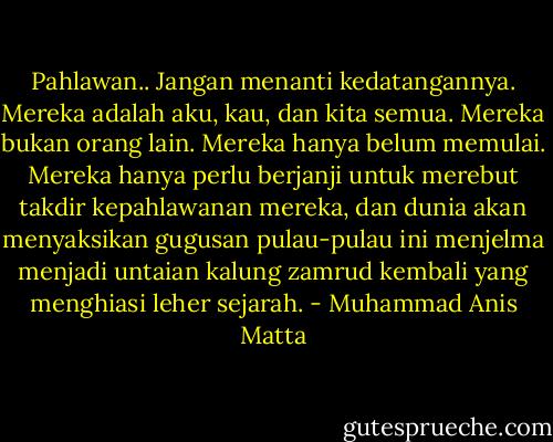 Pahlawan.. Jangan menanti kedatangannya. Mereka adalah aku, kau, dan kita semua. Mereka bukan orang lain. Mereka hanya belum memulai. Mereka hanya perlu berjanji untuk merebut takdir kepahlawanan mereka, dan dunia akan menyaksikan gugusan pulau-pulau ini menjelma menjadi untaian kalung zamrud kembali yang menghiasi leher sejarah. - Muhammad Anis Matta