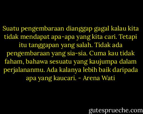 Suatu pengembaraan dianggap gagal kalau kita tidak mendapat apa-apa yang kita cari. Tetapi itu tanggapan yang salah. Tidak ada pengembaraan yang sia-sia. Cuma kau tidak faham, bahawa sesuatu yang kaujumpa dalam perjalananmu. Ada kalanya lebih baik daripada apa yang kaucari. - Arena Wati