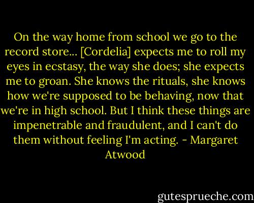 On the way home from school we go to the record store... [Cordelia] expects me to roll my eyes in ecstasy, the way she does; she expects me to groan. She knows the rituals, she knows how we're supposed to be behaving, now that we're in high school. But I think these things are impenetrable and fraudulent, and I can't do them without feeling I'm acting. - Margaret Atwood