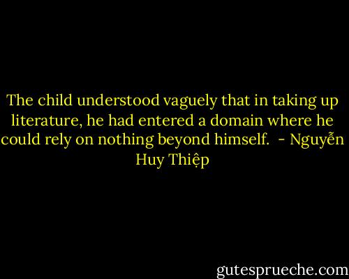 The child understood vaguely that in taking up literature, he had entered a domain where he could rely on nothing beyond himself.  - Nguyễn Huy Thiệp