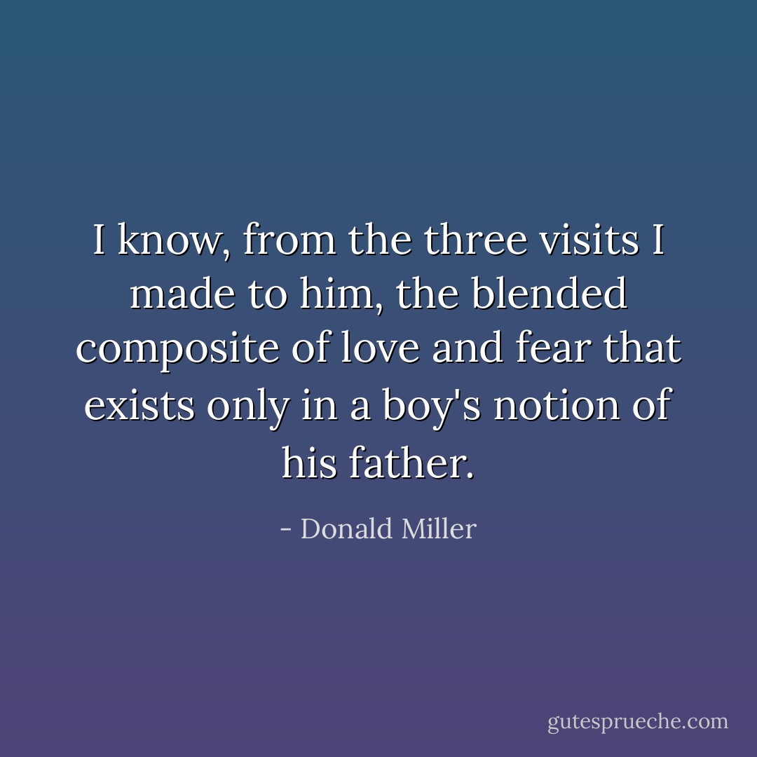 I know, from the three visits I made to him, the blended composite of love and fear that exists only in a boy's notion of his father. - Donald Miller