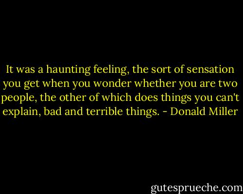 It was a haunting feeling, the sort of sensation you get when you wonder whether you are two people, the other of which does things you can't explain, bad and terrible things. - Donald Miller