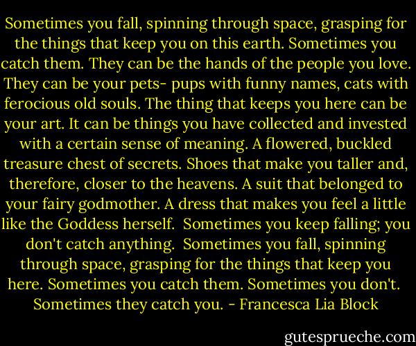Sometimes you fall, spinning through space, grasping for the things that keep you on this earth. Sometimes you catch them. They can be the hands of the people you love. They can be your pets- pups with funny names, cats with ferocious old souls. The thing that keeps you here can be your art. It can be things you have collected and invested with a certain sense of meaning. A flowered, buckled treasure chest of secrets. Shoes that make you taller and, therefore, closer to the heavens. A suit that belonged to your fairy godmother. A dress that makes you feel a little like the Goddess herself.<br /><br />Sometimes you keep falling; you don't catch anything.<br /><br />Sometimes you fall, spinning through space, grasping for the things that keep you here. Sometimes you catch them. Sometimes you don't.<br /><br />Sometimes they catch you. - Francesca Lia Block