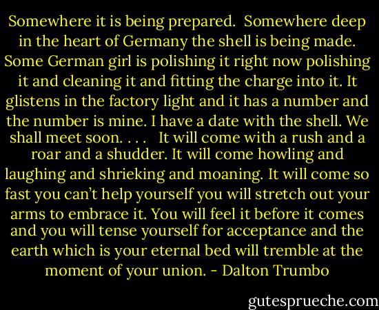 Somewhere it is being prepared. <br />Somewhere deep in the heart of Germany the shell is being made. Some German girl is polishing it right now polishing it and cleaning it and fitting the charge into it. It glistens in the factory light and it has a number and the number is mine. I have a date with the shell. We shall meet soon. . . . <br /><br />It will come with a rush and a roar and a shudder. It will come howling and laughing and shrieking and moaning. It will come so fast you can’t help yourself you will stretch out your arms to embrace it. You will feel it before it comes and you will tense yourself for acceptance and the earth which is your eternal bed will tremble at the moment of your union. - Dalton Trumbo