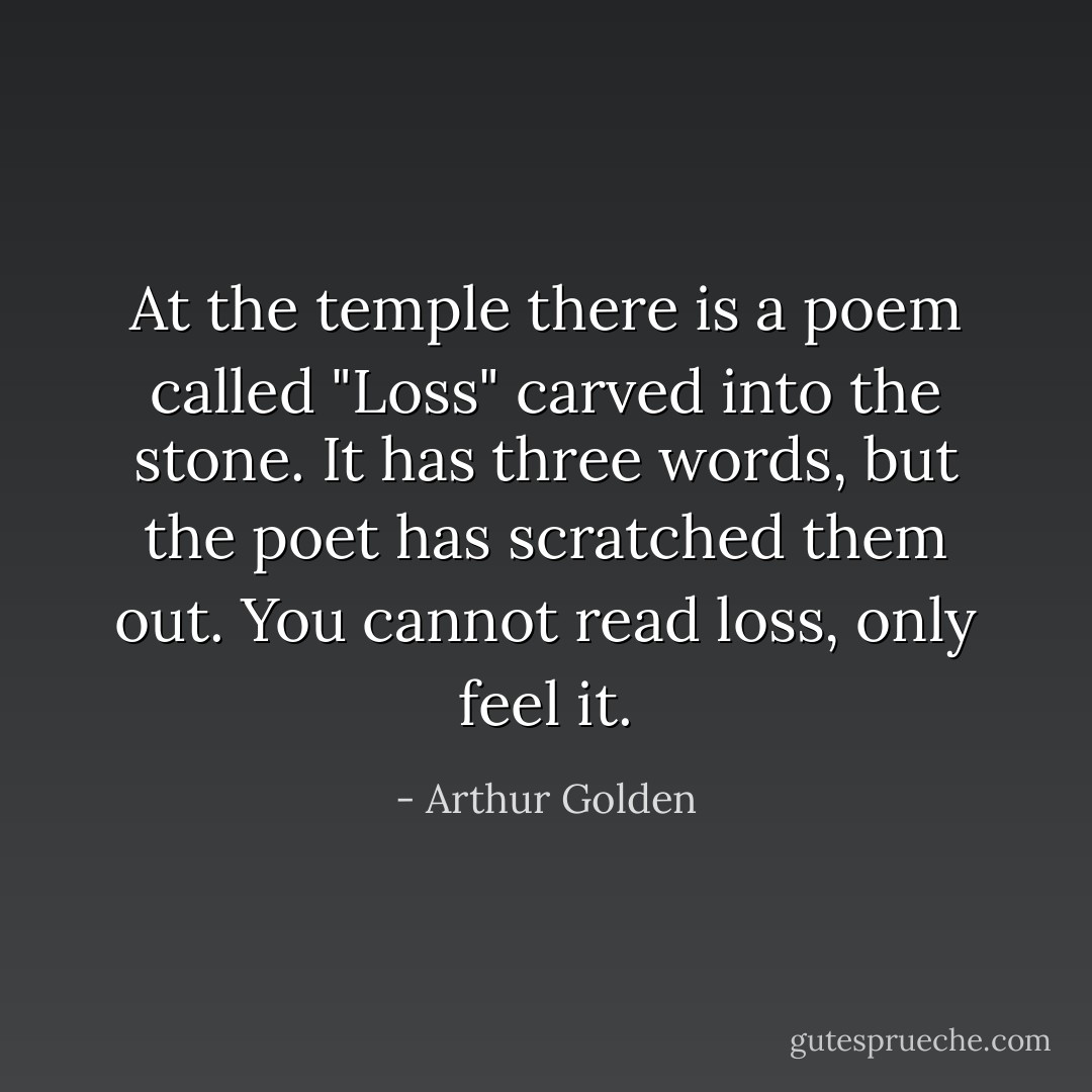 At the temple there is a poem called "Loss" carved into the stone. It has three words, but the poet has scratched them out. You cannot read loss, only feel it. - Arthur Golden