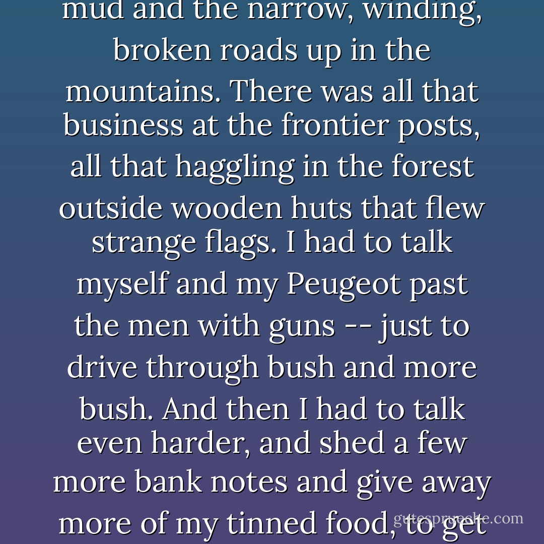 The world is what it is; men who are nothing, who allow themselves to become nothing, have no place in it....<br /><br />It wasn't only the sand drifts and the mud and the narrow, winding, broken roads up in the mountains. There was all that business at the frontier posts, all that haggling in the forest outside wooden huts that flew strange flags. I had to talk myself and my Peugeot past the men with guns -- just to drive through bush and more bush. And then I had to talk even harder, and shed a few more bank notes and give away more of my tinned food, to get myself -- and the Peugeot -- out of the places I had talked us into.<br /><br />Some of these palavers could take half a day.... - V.S. Naipaul