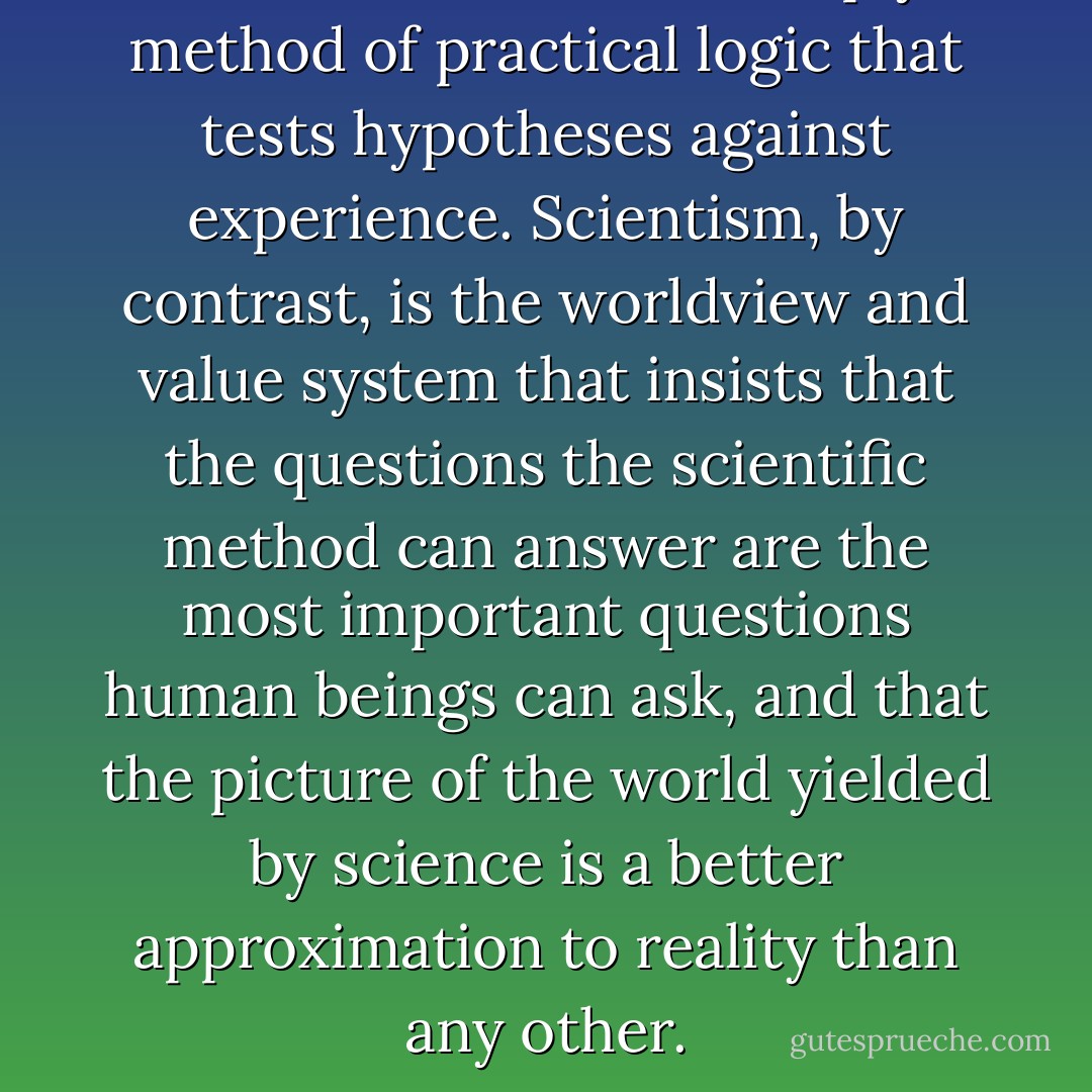 Science, at its core, is simply a method of practical logic that tests hypotheses against experience. Scientism, by contrast, is the worldview and value system that insists that the questions the scientific method can answer are the most important questions human beings can ask, and that the picture of the world yielded by science is a better approximation to reality than any other. - John Michael Greer