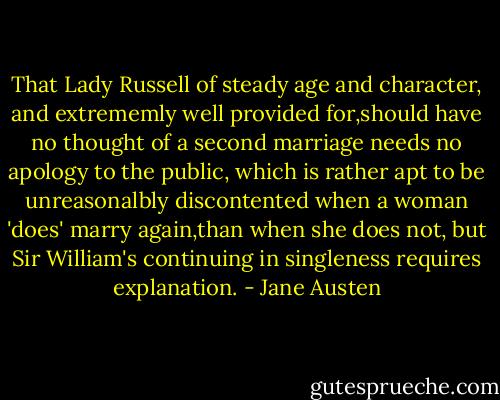 That Lady Russell of steady age and character, and extrememly well provided for,should have no thought of a second marriage needs no apology to the public, which is rather apt to be unreasonalbly discontented when a woman 'does' marry again,than when she does not, but Sir William's continuing in singleness requires explanation. - Jane Austen