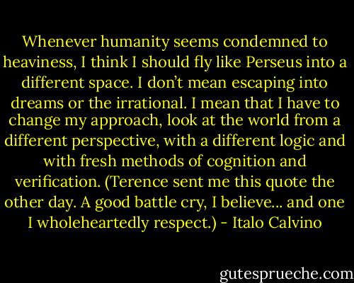 Whenever humanity seems condemned to heaviness, I think I should fly like Perseus into a different space. I don’t mean escaping into dreams or the irrational. I mean that I have to change my approach, look at the world from a different perspective, with a different logic and with fresh methods of cognition and verification. (Terence sent me this quote the other day. A good battle cry, I believe... and one I wholeheartedly respect.) - Italo Calvino