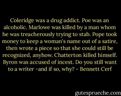 Coleridge was a drug addict. Poe was an alcoholic. Marlowe was killed by a man whom he was treacherously trying to stab. Pope took money to keep a woman's name out of a satire, then wrote a piece so that she could still be recognized, anyhow. Chatterton killed himself. Byron was accused of incest. Do you still want to a writer -and if so, why? - Bennett Cerf