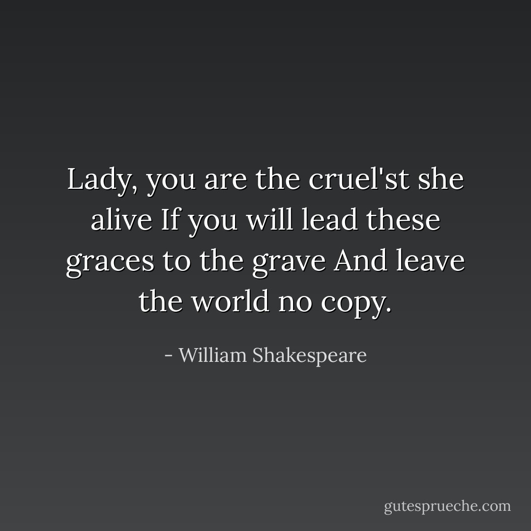Lady, you are the cruel'st she alive<br />If you will lead these graces to the grave<br />And leave the world no copy. - William Shakespeare
